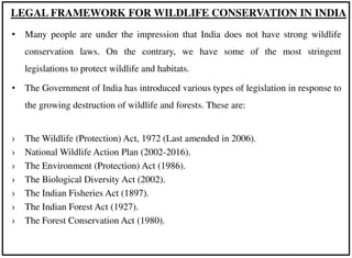 • Many people are under the impression that India does not have strong wildlife
conservation laws. On the contrary, we have some of the most stringent
legislations to protect wildlife and habitats.
• The Government of India has introduced various types of legislation in response to
the growing destruction of wildlife and forests. These are:
› The Wildlife (Protection) Act, 1972 (Last amended in 2006).
› National Wildlife Action Plan (2002-2016).
› The Environment (Protection) Act (1986).
› The Biological Diversity Act (2002).
› The Indian Fisheries Act (1897).
› The Indian Forest Act (1927).
› The Forest Conservation Act (1980).
LEGAL FRAMEWORK FOR WILDLIFE CONSERVATION IN INDIA
 