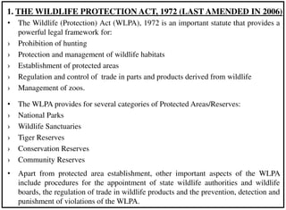 • The Wildlife (Protection) Act (WLPA), 1972 is an important statute that provides a
powerful legal framework for:
› Prohibition of hunting
› Protection and management of wildlife habitats
› Establishment of protected areas
› Regulation and control of trade in parts and products derived from wildlife
› Management of zoos.
• The WLPA provides for several categories of Protected Areas/Reserves:
› National Parks
› Wildlife Sanctuaries
› Tiger Reserves
› Conservation Reserves
› Community Reserves
• Apart from protected area establishment, other important aspects of the WLPA
include procedures for the appointment of state wildlife authorities and wildlife
boards, the regulation of trade in wildlife products and the prevention, detection and
punishment of violations of the WLPA.
1. THE WILDLIFE PROTECTION ACT, 1972 (LAST AMENDED IN 2006)
 