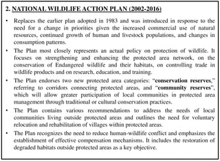 • Replaces the earlier plan adopted in 1983 and was introduced in response to the
need for a change in priorities given the increased commercial use of natural
resources, continued growth of human and livestock populations, and changes in
consumption patterns.
• The Plan most closely represents an actual policy on protection of wildlife. It
focuses on strengthening and enhancing the protected area network, on the
conservation of Endangered wildlife and their habitats, on controlling trade in
wildlife products and on research, education, and training.
• The Plan endorses two new protected area categories: “conservation reserves,”
referring to corridors connecting protected areas, and “community reserves”,
which will allow greater participation of local communities in protected area
management through traditional or cultural conservation practices.
• The Plan contains various recommendations to address the needs of local
communities living outside protected areas and outlines the need for voluntary
relocation and rehabilitation of villages within protected areas.
• The Plan recognizes the need to reduce human-wildlife conflict and emphasizes the
establishment of effective compensation mechanisms. It includes the restoration of
degraded habitats outside protected areas as a key objective.
2. NATIONAL WILDLIFE ACTION PLAN (2002-2016)
 