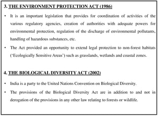 • It is an important legislation that provides for coordination of activities of the
various regulatory agencies, creation of authorities with adequate powers for
environmental protection, regulation of the discharge of environmental pollutants,
handling of hazardous substances, etc.
• The Act provided an opportunity to extend legal protection to non-forest habitats
(‘Ecologically Sensitive Areas’) such as grasslands, wetlands and coastal zones.
3. THE ENVIRONMENT PROTECTION ACT (1986)
4. THE BIOLOGICAL DIVERSITY ACT (2002)
• India is a party to the United Nations Convention on Biological Diversity.
• The provisions of the Biological Diversity Act are in addition to and not in
derogation of the provisions in any other law relating to forests or wildlife.
 