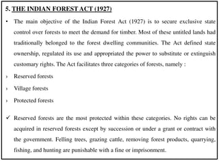 • The main objective of the Indian Forest Act (1927) is to secure exclusive state
control over forests to meet the demand for timber. Most of these untitled lands had
traditionally belonged to the forest dwelling communities. The Act defined state
ownership, regulated its use and appropriated the power to substitute or extinguish
customary rights. The Act facilitates three categories of forests, namely :
› Reserved forests
› Village forests
› Protected forests
 Reserved forests are the most protected within these categories. No rights can be
acquired in reserved forests except by succession or under a grant or contract with
the government. Felling trees, grazing cattle, removing forest products, quarrying,
fishing, and hunting are punishable with a fine or imprisonment.
5. THE INDIAN FOREST ACT (1927)
 