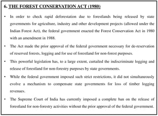 • In order to check rapid deforestation due to forestlands being released by state
governments for agriculture, industry and other development projects (allowed under the
Indian Forest Act), the federal government enacted the Forest Conservation Act in 1980
with an amendment in 1988.
• The Act made the prior approval of the federal government necessary for de-reservation
of reserved forests, logging and for use of forestland for non-forest purposes.
• This powerful legislation has, to a large extent, curtailed the indiscriminate logging and
release of forestland for non-forestry purposes by state governments.
• While the federal government imposed such strict restrictions, it did not simultaneously
evolve a mechanism to compensate state governments for loss of timber logging
revenues.
• The Supreme Court of India has currently imposed a complete ban on the release of
forestland for non-forestry activities without the prior approval of the federal government.
6. THE FOREST CONSERVATION ACT (1980)
 