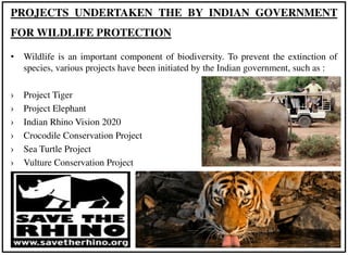 • Wildlife is an important component of biodiversity. To prevent the extinction of
species, various projects have been initiated by the Indian government, such as :
› Project Tiger
› Project Elephant
› Indian Rhino Vision 2020
› Crocodile Conservation Project
› Sea Turtle Project
› Vulture Conservation Project
PROJECTS UNDERTAKEN THE BY INDIAN GOVERNMENT
FOR WILDLIFE PROTECTION
 