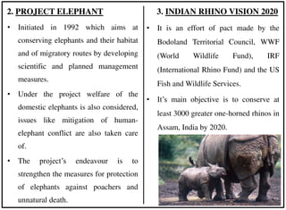 • Initiated in 1992 which aims at
conserving elephants and their habitat
and of migratory routes by developing
scientific and planned management
measures.
• Under the project welfare of the
domestic elephants is also considered,
issues like mitigation of human-
elephant conflict are also taken care
of.
• The project’s endeavour is to
strengthen the measures for protection
of elephants against poachers and
unnatural death.
2. PROJECT ELEPHANT 3. INDIAN RHINO VISION 2020
• It is an effort of pact made by the
Bodoland Territorial Council, WWF
(World Wildlife Fund), IRF
(International Rhino Fund) and the US
Fish and Wildlife Services.
• It’s main objective is to conserve at
least 3000 greater one-horned rhinos in
Assam, India by 2020.
 