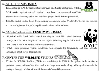 • WWF- India promotes various academic, field projects for biodiversity and even spreads
awareness about enviro-legal actions.
• Established in 1995 by Kartick Satyanarayan and Geeta Seshamani, Wildlife
SOS works against animal violence, resolves human-animal conflicts,
rescues wildlife during crisis and educates people about habitat protection.
5. WILDLIFE SOS, INDIA
6. WORLD WILDLIFE FUND (WWF), INDIA
• World Wildlife Fund- India started working at Horn Bill House, Mumbai.
Today, WWF- India happens to be the largest voluntary organization which
works for wildlife as well as nature conservation.
7. CENTRE FOR WILDLIFE STUDIES
• Centre for Wildlife Studies (CWS) was established in 1984 in Bengaluru with an aim to
promote conservation of the tiger and other large mammals, along with equal emphasis for
ecology through collaboration with State and Central Governments.
• Initially started to stop bears from dancing in circuses, today Wildlife SOS even has projects
to rescue elephants, leopards, reptiles and various other animals.
 