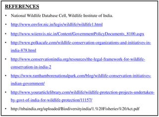 • http://www.wiienvis.nic.in/Content/GovernmentPolicyDocuments_8100.aspx
• http://www.polkacafe.com/wildlife-conservation-organizations-and-initiatives-in-
india-878.html
• http://www.conservationindia.org/resources/the-legal-framework-for-wildlife-
conservation-in-india-2
• https://www.ranthamborenationalpark.com/blog/wildlife-conservation-initiatives-
indian-government/
• http://www.yourarticlelibrary.com/wildlife/wildlife-protection-projects-undertaken-
by-govt-of-india-for-wildlife-protection/11157/
• http://nbaindia.org/uploaded/Biodiversityindia/1.%20Fisheries%20Act.pdf
REFERENCES
• National Wildlife Database Cell, Wildlife Institute of India.
• http://www.envfor.nic.in/legis/wildlife/wildlife1.html
 