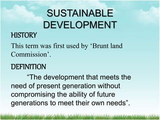 SUSTAINABLE
DEVELOPMENT
HISTORY
This term was first used by ‘Brunt land
Commission’.
DEFINITION
“The development that meets the
need of present generation without
compromising the ability of future
generations to meet their own needs”.
 