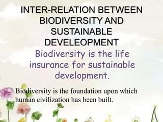 INTER-RELATION BETWEEN
BIODIVERSITY AND
SUSTAINABLE
DEVELEOPMENT
Biodiversity is the life
insurance for sustainable
development.
Biodiversity is the foundation upon which
human civilization has been built.
 