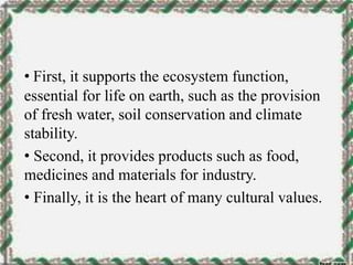 • First, it supports the ecosystem function,
essential for life on earth, such as the provision
of fresh water, soil conservation and climate
stability.
• Second, it provides products such as food,
medicines and materials for industry.
• Finally, it is the heart of many cultural values.
 