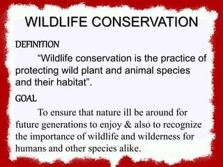 WILDLIFE CONSERVATION
DEFINITION
“Wildlife conservation is the practice of
protecting wild plant and animal species
and their habitat”.
GOAL
To ensure that nature ill be around for
future generations to enjoy & also to recognize
the importance of wildlife and wilderness for
humans and other species alike.
 