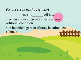 EX-SITO CONSERVATION
ex-sito______ off-site
• When a specimen of a specie is kept in
artificial condition.
• in botanical garden (flora), in animal zoo
(fauna)
 