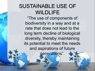 SUSTAINABLE USE OF
WILDLIFE
“The use of components of
biodiversity in a way and at a
rate that does not lead to the
long term decline of biological
diversity, thereby maintaining
its potential to meet the needs
and aspirations of future
generations”.
 