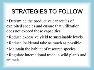 STRATEGIES TO FOLLOW
• Determine the productive capacities of
exploited species and ensure that utilization
does not exceed those capacities.
• Reduce excessive yield to sustainable levels.
• Reduce incidental take as much as possible.
• Maintain the habitat of resource species.
• Regulate international trade in wild plants and
animals
 