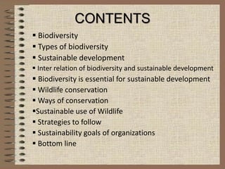 CONTENTS
 Biodiversity
 Types of biodiversity
 Sustainable development
 Inter relation of biodiversity and sustainable development
 Biodiversity is essential for sustainable development
 Wildlife conservation
 Ways of conservation
Sustainable use of Wildlife
 Strategies to follow
 Sustainability goals of organizations
 Bottom line
 