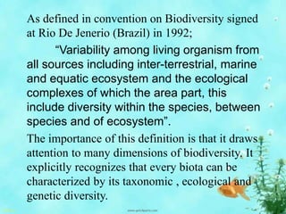 As defined in convention on Biodiversity signed
at Rio De Jenerio (Brazil) in 1992;
“Variability among living organism from
all sources including inter-terrestrial, marine
and equatic ecosystem and the ecological
complexes of which the area part, this
include diversity within the species, between
species and of ecosystem”.
The importance of this definition is that it draws
attention to many dimensions of biodiversity. It
explicitly recognizes that every biota can be
characterized by its taxonomic , ecological and
genetic diversity.
 