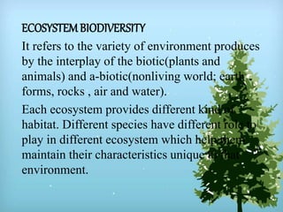 ECOSYSTEMBIODIVERSITY
It refers to the variety of environment produces
by the interplay of the biotic(plants and
animals) and a-biotic(nonliving world; earth
forms, rocks , air and water).
Each ecosystem provides different kind of
habitat. Different species have different role to
play in different ecosystem which help them
maintain their characteristics unique to that
environment.
 