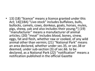 • 13] (18) “licence” means a licence granted under this
Act; 14[(18A) “Live-stock” includes buffaloes, bulls,
bullocks, camels, cows, donkeys, goats, horses, mules,
pigs, sheep, yak and also includes their young;*] (19)
“manufacturer” means a manufacturer of animal
articles; (20) “meat” includes blood, bones, sinew,
eggs, fat and flesh, whether raw or cooked, of any wild
animal other than vermin; (21) “National Park” means
an area declared, whether under sec.35. or sec.38 or
deemed, under sub-section (3) of sec.66. to be
declared, as a National Park (22) “notification” means a
notification published in the official Gazette
 