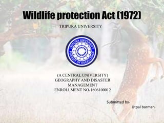 Wildlife protection Act (1972)
(A CENTRAL UNIVERSITY)
GEOGRAPHY AND DISASTER
MANAGEMENT
ENROLLMENT NO-1806100012
TRIPURA UNIVERSITY
Submitted by-
Utpal barman
 