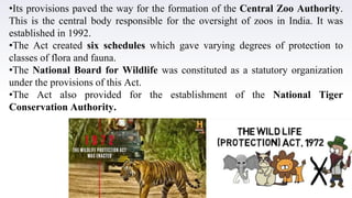 •Its provisions paved the way for the formation of the Central Zoo Authority.
This is the central body responsible for the oversight of zoos in India. It was
established in 1992.
•The Act created six schedules which gave varying degrees of protection to
classes of flora and fauna.
•The National Board for Wildlife was constituted as a statutory organization
under the provisions of this Act.
•The Act also provided for the establishment of the National Tiger
Conservation Authority.
 