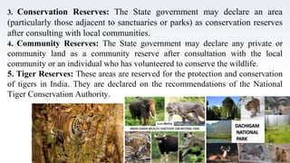 15
3. Conservation Reserves: The State government may declare an area
(particularly those adjacent to sanctuaries or parks) as conservation reserves
after consulting with local communities.
4. Community Reserves: The State government may declare any private or
community land as a community reserve after consultation with the local
community or an individual who has volunteered to conserve the wildlife.
5. Tiger Reserves: These areas are reserved for the protection and conservation
of tigers in India. They are declared on the recommendations of the National
Tiger Conservation Authority.
 