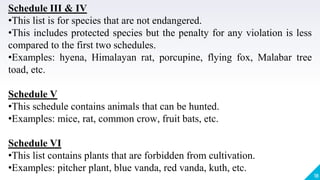 18
Schedule III & IV
•This list is for species that are not endangered.
•This includes protected species but the penalty for any violation is less
compared to the first two schedules.
•Examples: hyena, Himalayan rat, porcupine, flying fox, Malabar tree
toad, etc.
Schedule V
•This schedule contains animals that can be hunted.
•Examples: mice, rat, common crow, fruit bats, etc.
Schedule VI
•This list contains plants that are forbidden from cultivation.
•Examples: pitcher plant, blue vanda, red vanda, kuth, etc.
 