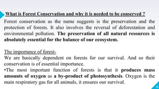 19
What is Forest Conservation and why it is needed to be conserved ?
Forest conservation as the name suggests is the preservation and the
protection of forests. It also involves the reversal of deforestation and
environmental pollution. The preservation of all natural resources is
absolutely essential for the balance of our ecosystem.
The importance of forest-
We are basically dependent on forests for our survival. And so their
conservation is of essential importance.
•The most important function of forests is that it produces mass
amounts of oxygen as a by-product of photosynthesis. Oxygen is the
main respiratory gas for all animals, it ensures our survival.
 