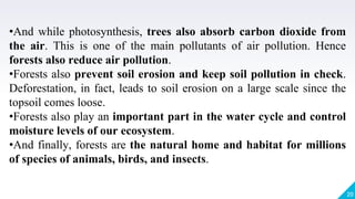 20
•And while photosynthesis, trees also absorb carbon dioxide from
the air. This is one of the main pollutants of air pollution. Hence
forests also reduce air pollution.
•Forests also prevent soil erosion and keep soil pollution in check.
Deforestation, in fact, leads to soil erosion on a large scale since the
topsoil comes loose.
•Forests also play an important part in the water cycle and control
moisture levels of our ecosystem.
•And finally, forests are the natural home and habitat for millions
of species of animals, birds, and insects.
 