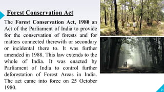 21
Forest Conservation Act
The Forest Conservation Act, 1980 an
Act of the Parliament of India to provide
for the conservation of forests and for
matters connected therewith or secondary
or incidental there to. It was further
amended in 1988. This law extends to the
whole of India. It was enacted by
Parliament of India to control further
deforestation of Forest Areas in India.
The act came into force on 25 October
1980.
 