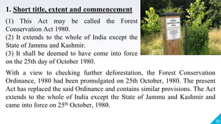 22
With a view to checking further deforestation, the Forest Conservation
Ordinance, 1980 had been promulgated on 25th October, 1980. The present
Act has replaced the said Ordinance and contains similar provisions. The Act
extends to the whole of India except the State of Jammu and Kashmir and
came into force on 25th October, 1980.
1. Short title, extent and commencement
(1) This Act may be called the Forest
Conservation Act 1980.
(2) It extends to the whole of India except the
State of Jammu and Kashmir.
(3) It shall be deemed to have come into force
on the 25th day of October 1980.
 