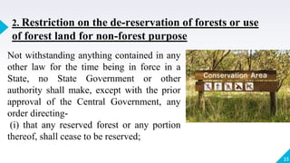 23
2. Restriction on the de-reservation of forests or use
of forest land for non-forest purpose
Not withstanding anything contained in any
other law for the time being in force in a
State, no State Government or other
authority shall make, except with the prior
approval of the Central Government, any
order directing-
(i) that any reserved forest or any portion
thereof, shall cease to be reserved;
 