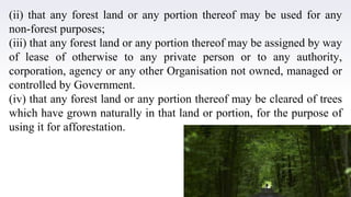 24
(ii) that any forest land or any portion thereof may be used for any
non-forest purposes;
(iii) that any forest land or any portion thereof may be assigned by way
of lease of otherwise to any private person or to any authority,
corporation, agency or any other Organisation not owned, managed or
controlled by Government.
(iv) that any forest land or any portion thereof may be cleared of trees
which have grown naturally in that land or portion, for the purpose of
using it for afforestation.
 