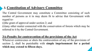 25
3. Constitution of Advisory Committee
The Central Government may constitute a Committee consisting of such
number of persons as it in may deem fit to advise that Government with
regard to-
(i)the grant of approval under section 2; and
(ii)any other matter connected with the conservation of forests which may be
referred to it by the Central Government.
3A-Penalty for contravention of the provisions of the Act
Whenever contravenes or abets the contravention of any of the provisions of
section 2, shall be punishable with simple imprisonment for a period
which may extend to fifteen days.
 