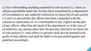 27
(2) Not withstanding anything contained in sub-section (1), where an
offence punishable under the Act has been committed by a department
of Government or any authority referred to in clause (b) of sub-section
(1) and it is proved that the offence has been committed with the
consent or connivance of; or is attributable to any neglect on the part
of any officer, other than the head of the department or in the case of
an authority, any person other than the persons referred to in clause (b)
of sub-section (1), such officer or persons shall also be deemed to be
guilty of that offence and shall be liable to be proceeded against and
punished accordingly.
 