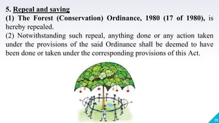 29
5. Repeal and saving
(1) The Forest (Conservation) Ordinance, 1980 (17 of 1980), is
hereby repealed.
(2) Notwithstanding such repeal, anything done or any action taken
under the provisions of the said Ordinance shall be deemed to have
been done or taken under the corresponding provisions of this Act.
 