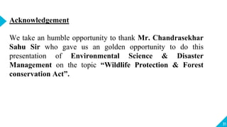 31
Acknowledgement
We take an humble opportunity to thank Mr. Chandrasekhar
Sahu Sir who gave us an golden opportunity to do this
presentation of Environmental Science & Disaster
Management on the topic “Wildlife Protection & Forest
conservation Act”.
 