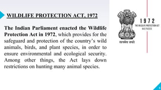 9
WILDLIFE PROTECTION ACT, 1972
The Indian Parliament enacted the Wildlife
Protection Act in 1972, which provides for the
safeguard and protection of the country’s wild
animals, birds, and plant species, in order to
ensure environmental and ecological security.
Among other things, the Act lays down
restrictions on hunting many animal species.
 