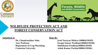 WILDFLIFE PROTECTION ACT AND
FOREST CONSERVATION ACT
Done By-
Jyoti Narayan Mishra (180804130183)
Swagat Sourav Pradhan(180804130184)
Muktikanta Pradhan(180804130185)
Ashok Kumar Parida(180804130186)
Submitted to-
Mr. Chandrasekhar Sahu
Asst. Professor
Department of Crop Physiology
Centurion University
 