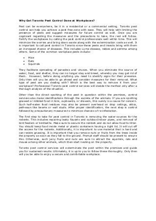 Why Get Toronto Pest Control Done at Workplaces?
Pest can be everywhere, be it in a residential or a commercial setting. Toronto pest
control can help you achieve a pest free zone with ease. They will help with limiting the
presence of pests and suggest measures for future control as well. Once you are
cognizant regarding the measures and the precautions to take, the rest will follow.
Fortify the workplaces by calling the pest control professionals well within time. This will
minimize the worries and bring down waste along with the extermination costs as well. It
is important to call pest control in Toronto since these pests and insects bring with them
an increased chance of diseases. This includes Lyme disease, rabies and asthma among
others. Some of the common workplace pests include:
 Mice
 Rats
 Squirrels
They facilitate spreading of parasites and viruses. When you eliminate the source of
water, food, and shelter, they can no longer stay and breed, whereby you may get rid of
them. However, before doing anything you need to identify signs for their presence.
Only then will you be able to go ahead and consider measures for their removal. What
type of pest are you dealing with? Which is the best way to remove it from your
workplace? Professional Toronto pest control services will decide the method only after a
thorough analysis of the situation.
Other than the direct spotting of the pest in question within the premises, control
services also make identifications through the excreta of the animals. If you are spotting
gnawed or nibbled food in bins, cupboards, or drawers, this surely is a cause for concern.
Such half-eaten food residues may also be present overhead on drop ceilings, attics,
pathways like beams or wall studs. After proper identification, the next step is control
followed by precautionary measures to minimize chances of re-infestation.
The first step to take for pest control in Toronto is removing the water sources for the
rodents. This includes repairing leaky faucets and outdoor/indoor pipes, and removal of
bird feeders or birdbaths. Make sure to secure the rubbish and do not allow food to litter.
You should keep food inside metal or plastic containers having a tight lid. It will cut off
the access for the rodents. Additionally, it is important to use material that is hard and
can resists gnawing. It is important that you remove nuts or fruits from the trees inside
the property as soon as they fall to the ground. Prompt staff should be present to ensure
this. Otherwise, such juicy fruits and nuts are sure to attract the squirrels, rats and
mouse among other animals, which then start nesting on the property.
Toronto pest control services will exterminate the pest within the premises and guide
you for sustained results. Ultimately, it is up to you to follow these thoroughly. Only then
will you be able to enjoy a secure and comfortable workplace.
 