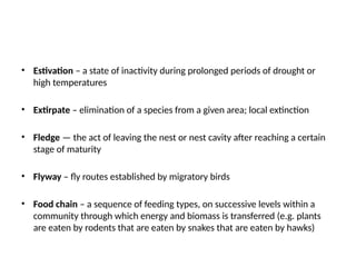 • Estivation – a state of inactivity during prolonged periods of drought or
high temperatures
• Extirpate – elimination of a species from a given area; local extinction
• Fledge — the act of leaving the nest or nest cavity after reaching a certain
stage of maturity
• Flyway – fly routes established by migratory birds
• Food chain – a sequence of feeding types, on successive levels within a
community through which energy and biomass is transferred (e.g. plants
are eaten by rodents that are eaten by snakes that are eaten by hawks)
 