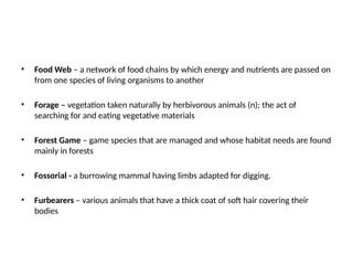 • Food Web – a network of food chains by which energy and nutrients are passed on
from one species of living organisms to another
• Forage – vegetation taken naturally by herbivorous animals (n); the act of
searching for and eating vegetative materials
• Forest Game – game species that are managed and whose habitat needs are found
mainly in forests
• Fossorial - a burrowing mammal having limbs adapted for digging.
• Furbearers – various animals that have a thick coat of soft hair covering their
bodies
 