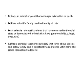 • Extinct: an animal or plant that no longer exists alive on earth
• Felidae: scientific family used to identify all cats
• Feral animals : domestic animals that have returned to the wild
state or domesticated animals that have gone to wild (e.g. hogs,
dogs, cats)
• Genus: a principal taxonomic category that ranks above species
and below family, and is denoted by a capitalized Latin name like
Labeo (genus) rohita (specie)
 