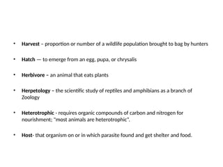 • Harvest – proportion or number of a wildlife population brought to bag by hunters
• Hatch — to emerge from an egg, pupa, or chrysalis
• Herbivore – an animal that eats plants
• Herpetology – the scientific study of reptiles and amphibians as a branch of
Zoology
• Heterotrophic - requires organic compounds of carbon and nitrogen for
nourishment; "most animals are heterotrophic“.
• Host- that organism on or in which parasite found and get shelter and food.
 