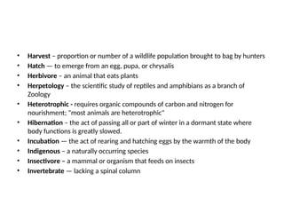 • Harvest – proportion or number of a wildlife population brought to bag by hunters
• Hatch — to emerge from an egg, pupa, or chrysalis
• Herbivore – an animal that eats plants
• Herpetology – the scientific study of reptiles and amphibians as a branch of
Zoology
• Heterotrophic - requires organic compounds of carbon and nitrogen for
nourishment; "most animals are heterotrophic"
• Hibernation – the act of passing all or part of winter in a dormant state where
body functions is greatly slowed.
• Incubation — the act of rearing and hatching eggs by the warmth of the body
• Indigenous – a naturally occurring species
• Insectivore – a mammal or organism that feeds on insects
• Invertebrate — lacking a spinal column
 