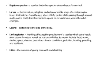 • Keystone species – a species that other species depend upon for survival.
• Larvae — the immature, wingless, and often wormlike stage of a metamorphic
insect that hatches from the egg, alters chiefly in size while passing through several
molts, and is finally transformed into a pupa or chrysalis from which the adult
emerges.
• Lateral – pertaining to the side of the body.
• Limiting factor – Anything affecting the population of a species which could result
from causes in nature as well as human activities. Examples include food, water,
shelter, space, disease, predation, climatic conditions, pollution, hunting, poaching
and accidents.
• Litter – the number of young born with each birthing
 