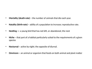 • Mortality (death-rate) – the number of animals that die each year.
• Natality (birth-rate) – ability of a population to increase; reproductive rate.
• Nestling — a young bird that has not left, or abandoned, the nest
• Niche – that part of a habitat particularly suited to the requirements of a given
species
• Nocturnal – active by night; the opposite of diurnal.
• Omnivore – an animal or organism that feeds on both animal and plant matter
 