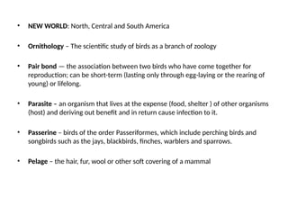 • NEW WORLD: North, Central and South America
• Ornithology – The scientific study of birds as a branch of zoology
• Pair bond — the association between two birds who have come together for
reproduction; can be short-term (lasting only through egg-laying or the rearing of
young) or lifelong.
• Parasite – an organism that lives at the expense (food, shelter ) of other organisms
(host) and deriving out benefit and in return cause infection to it.
• Passerine – birds of the order Passeriformes, which include perching birds and
songbirds such as the jays, blackbirds, finches, warblers and sparrows.
• Pelage – the hair, fur, wool or other soft covering of a mammal
 