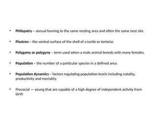 • Philopatry – annual homing to the same nesting area and often the same nest site.
• Plastron – the ventral surface of the shell of a turtle or tortoise.
• Polygamy or polygyny – term used when a male animal breeds with many females.
• Population – the number of a particular species in a defined area.
• Population dynamics – factors regulating population levels including natality,
productivity and mortality.
• Precocial — young that are capable of a high degree of independent activity from
birth
 