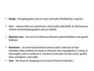 • Range – the geographic area or areas normally inhabited by a species.
• Rare – species that are uncommon, and usually potentially at risk because
of their restricted geographic area or habitat.
• Riparian area – the area of influence between upland habitats and aquatic
habitats.
• Ruminant – an even-toed hoofed mammal with a stomach of four
chambers that swallows its food un-chewed, then regurgitates it, chews it
thoroughly, and re-swallows it. Common ruminants are the camel, giraffe,
deer, pronghorn, and cattle
• Scat – the feces or droppings of an animal (Faecal materials )
 