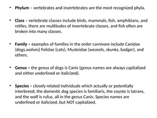 • Phylum – vertebrates and invertebrates are the most recognized phyla.
• Class – vertebrate classes include birds, mammals, fish, amphibians, and
retiles, there are multitudes of invertebrate classes, and fish often are
broken into many classes.
• Family – examples of families in the order carnivore include Canidae
(dogs,wolves) Felidae (cats), Musteidae (weasels, skunks, badger), and
others.
• Genus – the genus of dogs is Canis (genus names are always capitalized
and either underlined or italicized).
• Species – closely related individuals which actually or potentially
interbreed, the domestic dog species is familiaris, the coyote is latrans,
and the wolf is rufus, all in the genus Canis. Species names are
underlined or italicized, but NOT capitalized.
 