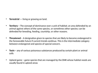 • Terrestrial — living or growing on land.
• Territory – The concept of dominance over a unit of habitat; an area defended by an
animal against others of the same species, or sometimes other species; can be
defended for breeding, feeding, courtship, or other reasons.
• Threatened – A designation given to species that are likely to become endangered in
the foreseeable future if current trends continue. This is the intermediate category
between endangered and species of special concern.
• Toxin – any of various poisonous substances produced by certain plant or animal
cells
• Upland game – game species that are managed by the DNR whose habitat needs are
usually found in upland areas
 
